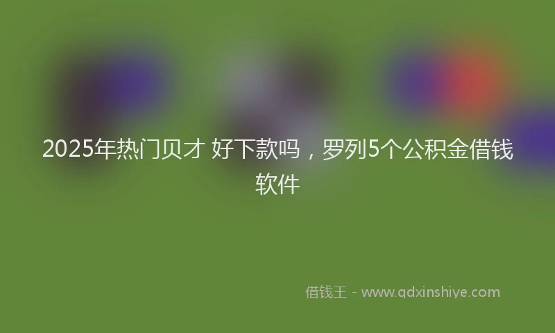 2025年热门贝才 好下款吗，罗列5个公积金借钱软件