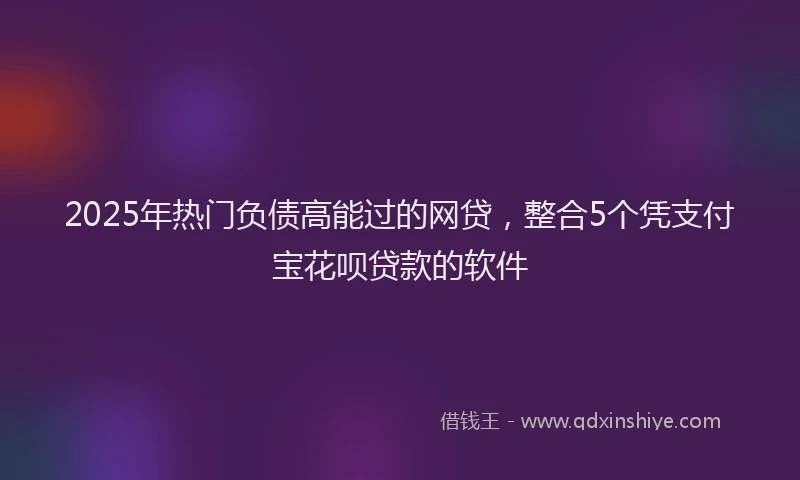 2025年热门负债高能过的网贷，整合5个凭支付宝花呗贷款的软件