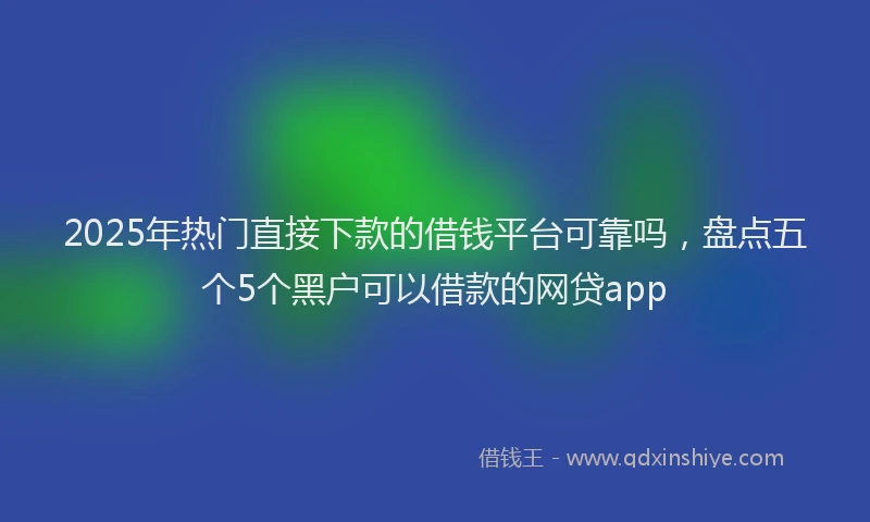 2025年热门直接下款的借钱平台可靠吗，盘点五个5个黑户可以借款的网贷app