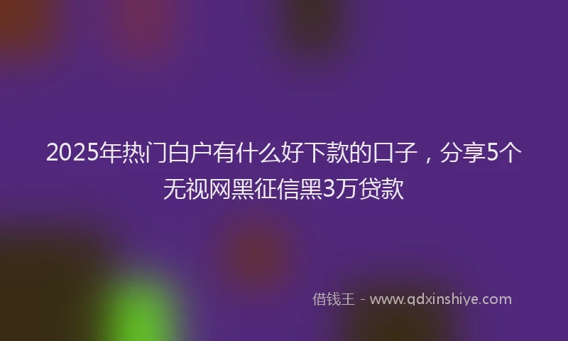 2025年热门白户有什么好下款的口子，分享5个无视网黑征信黑3万贷款