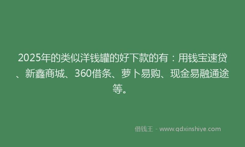 2025年的类似洋钱罐的好下款的有：用钱宝速贷、新鑫商城、360借条、萝卜易购、现金易融通途等。