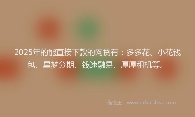 2025年的能直接下款的网贷有：多多花、小花钱包、星梦分期、钱速融易、厚厚租机等。