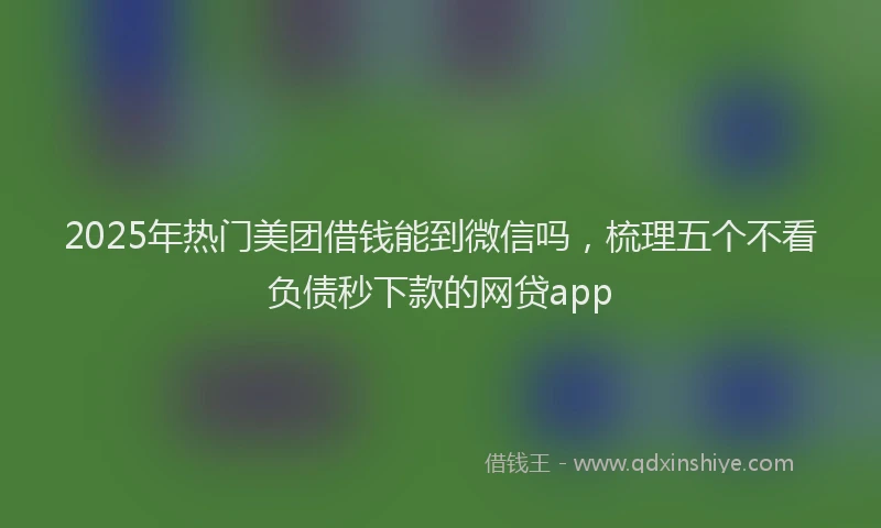 2025年热门美团借钱能到微信吗，梳理五个不看负债秒下款的网贷app
