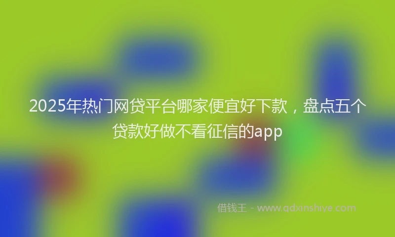 2025年热门网贷平台哪家便宜好下款，盘点五个贷款好做不看征信的app