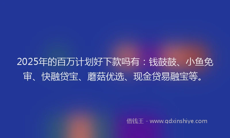 2025年的百万计划好下款吗有：钱鼓鼓、小鱼免审、快融贷宝、蘑菇优选、现金贷易融宝等。