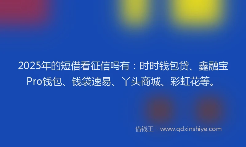 2025年的短借看征信吗有：时时钱包贷、鑫融宝Pro钱包、钱袋速易、丫头商城、彩虹花等。