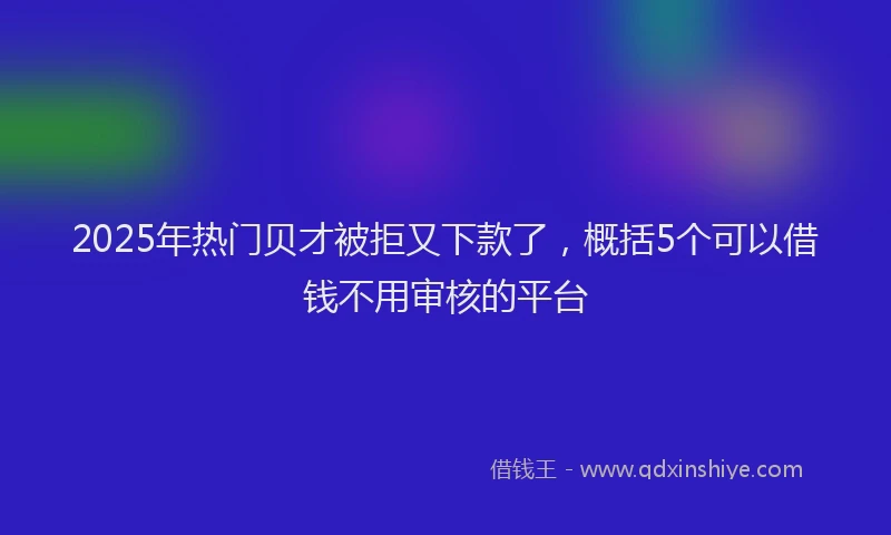 2025年热门贝才被拒又下款了，概括5个可以借钱不用审核的平台