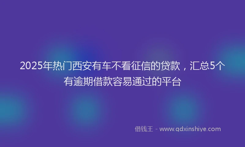2025年热门西安有车不看征信的贷款，汇总5个有逾期借款容易通过的平台