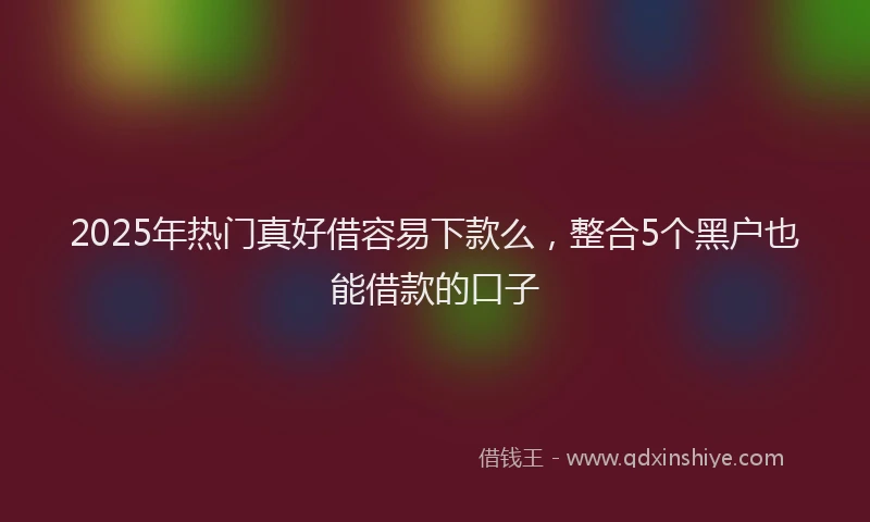 2025年热门真好借容易下款么，整合5个黑户也能借款的口子