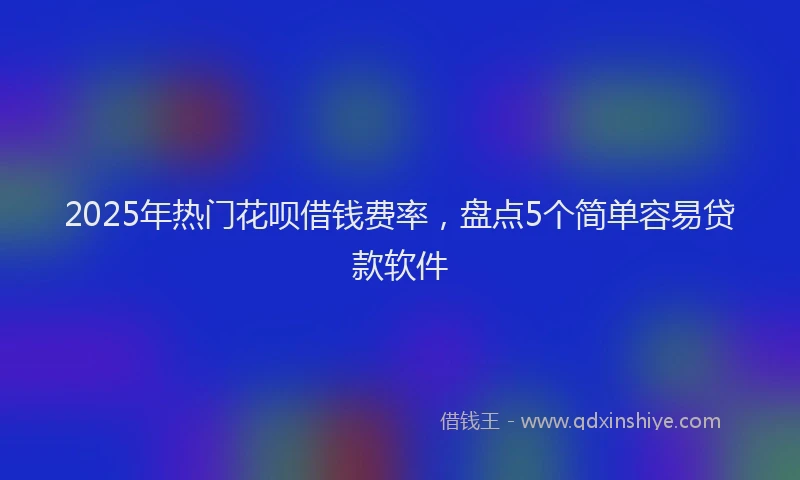 2025年热门花呗借钱费率，盘点5个简单容易贷款软件