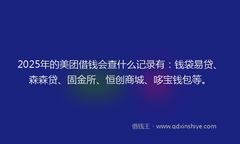 2025年的美团借钱会查什么记录有：钱袋易贷、森森贷、固金所、恒创商城、哆宝钱包等。