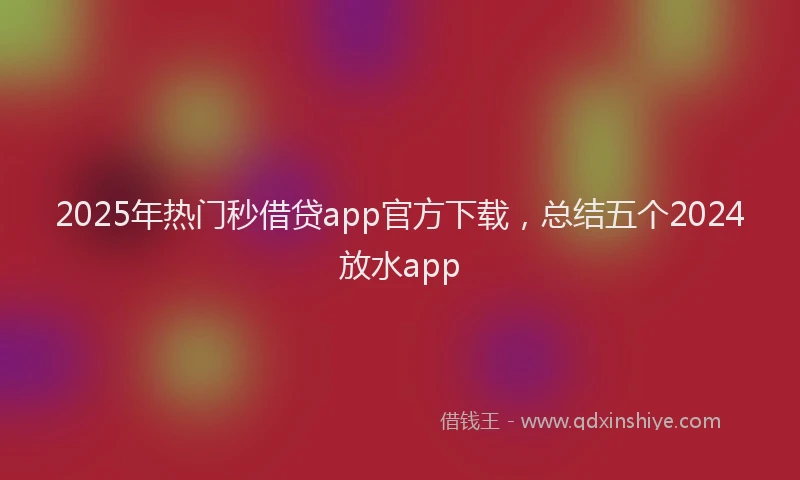 2025年热门秒借贷app官方下载，总结五个2024放水app