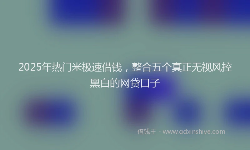 2025年热门米极速借钱，整合五个真正无视风控黑白的网贷口子