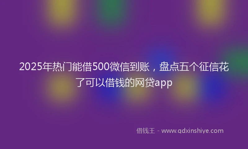 2025年热门能借500微信到账，盘点五个征信花了可以借钱的网贷app