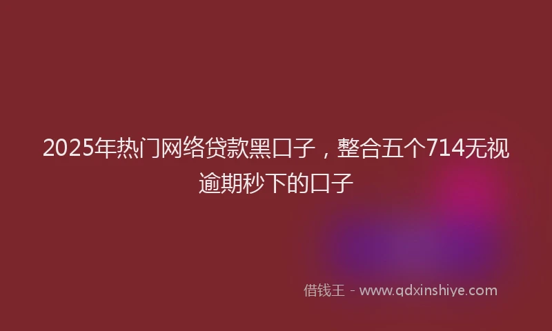 2025年热门网络贷款黑口子，整合五个714无视逾期秒下的口子