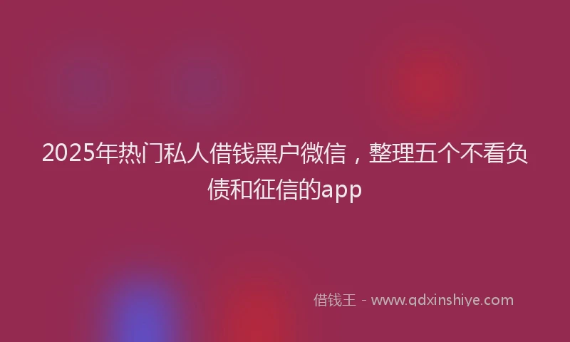 2025年热门私人借钱黑户微信，整理五个不看负债和征信的app