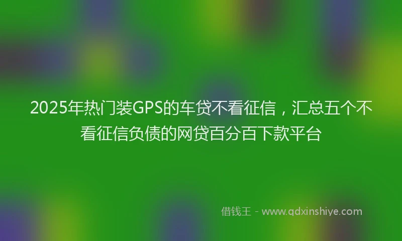 2025年热门装GPS的车贷不看征信，汇总五个不看征信负债的网贷百分百下款平台