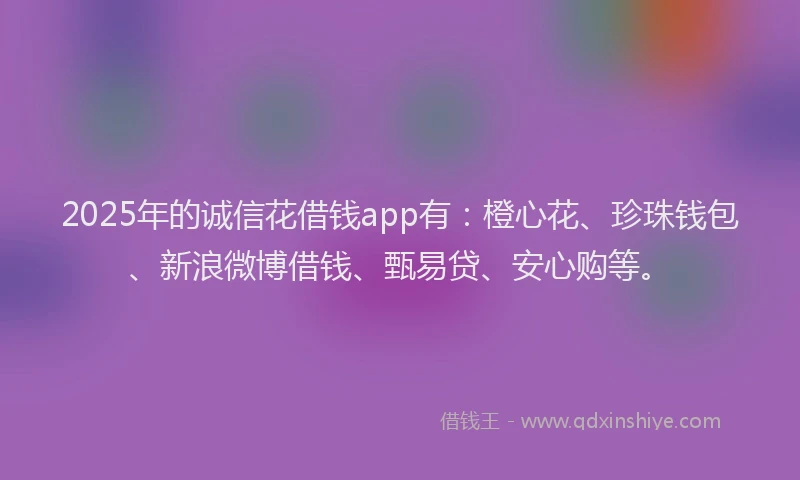 2025年的诚信花借钱app有：橙心花、珍珠钱包、新浪微博借钱、甄易贷、安心购等。