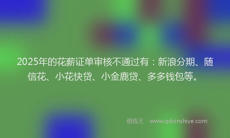 2025年的花薪证单审核不通过有：新浪分期、随信花、小花快贷、小金鹿贷、多多钱包等。