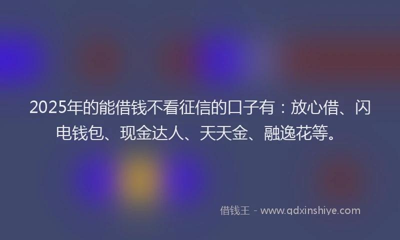2025年的能借钱不看征信的口子有：放心借、闪电钱包、现金达人、天天金、融逸花等。