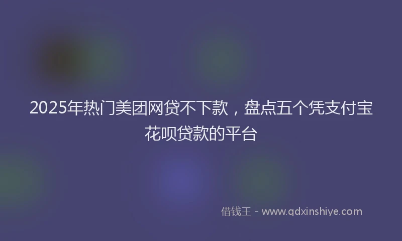 2025年热门美团网贷不下款，盘点五个凭支付宝花呗贷款的平台