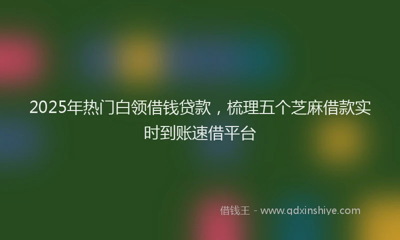 2025年热门白领借钱贷款，梳理五个芝麻借款实时到账速借平台