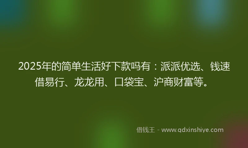 2025年的简单生活好下款吗有：派派优选、钱速借易行、龙龙用、口袋宝、沪商财富等。