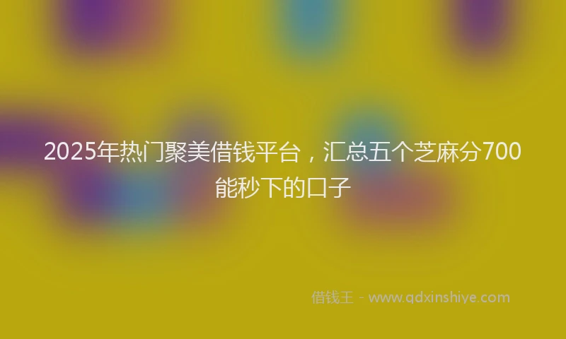 2025年热门聚美借钱平台，汇总五个芝麻分700能秒下的口子