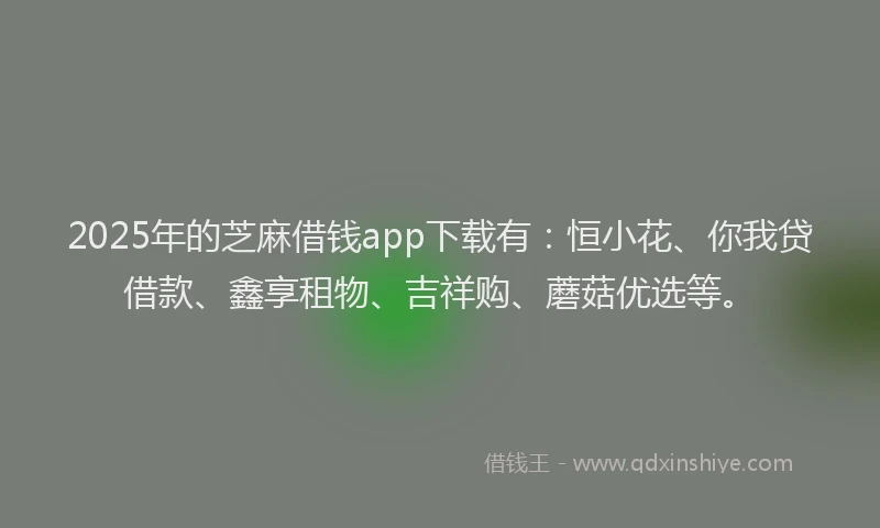 2025年的芝麻借钱app下载有：恒小花、你我贷借款、鑫享租物、吉祥购、蘑菇优选等。