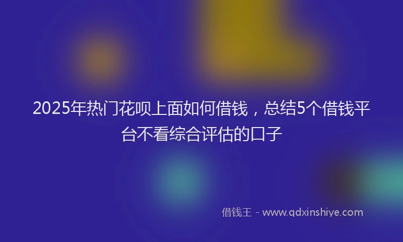 2025年热门花呗上面如何借钱，总结5个借钱平台不看综合评估的口子