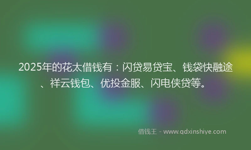 2025年的花太借钱有：闪贷易贷宝、钱袋快融途、祥云钱包、优投金服、闪电侠贷等。