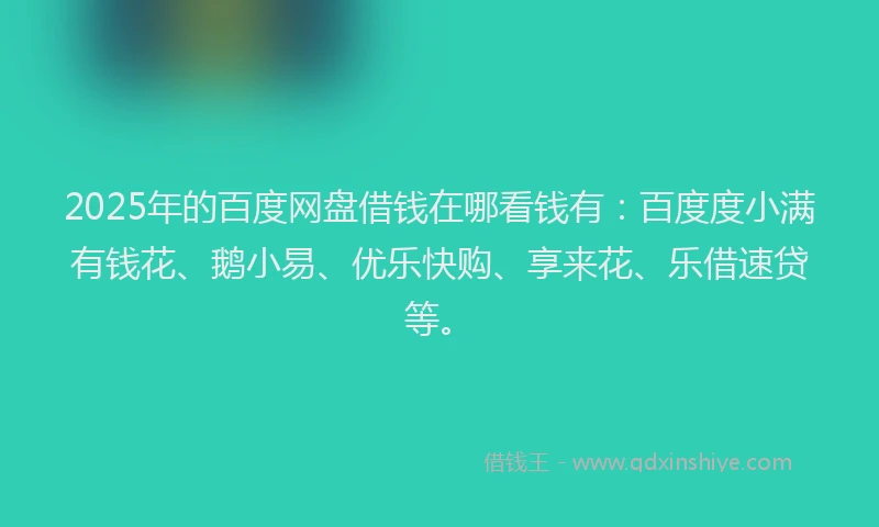 2025年的百度网盘借钱在哪看钱有：百度度小满有钱花、鹅小易、优乐快购、享来花、乐借速贷等。