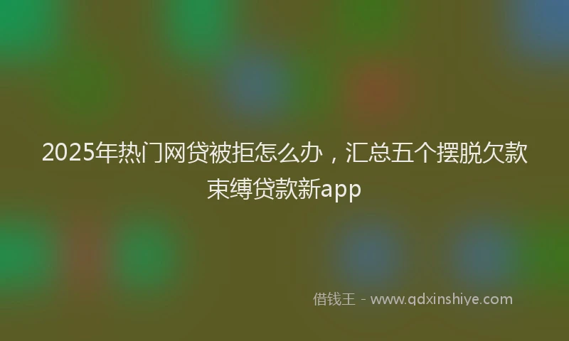 2025年热门网贷被拒怎么办，汇总五个摆脱欠款束缚贷款新app