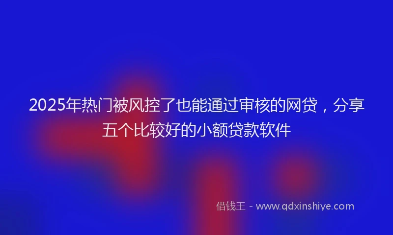 2025年热门被风控了也能通过审核的网贷，分享五个比较好的小额贷款软件