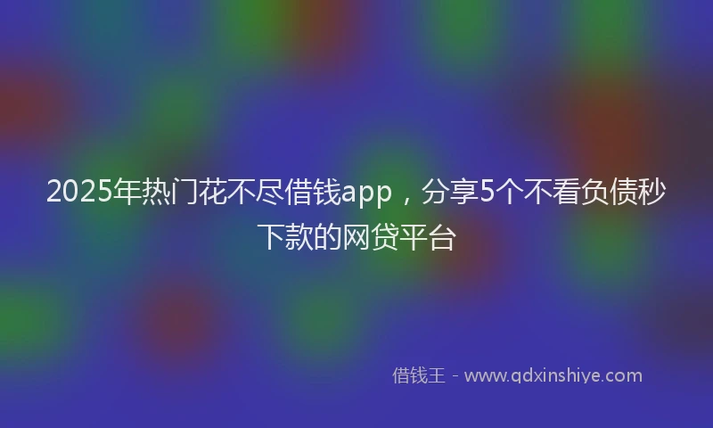 2025年热门花不尽借钱app，分享5个不看负债秒下款的网贷平台