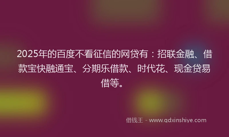 2025年的百度不看征信的网贷有：招联金融、借款宝快融通宝、分期乐借款、时代花、现金贷易借等。