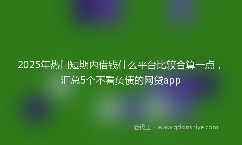 2025年热门短期内借钱什么平台比较合算一点，汇总5个不看负债的网贷app