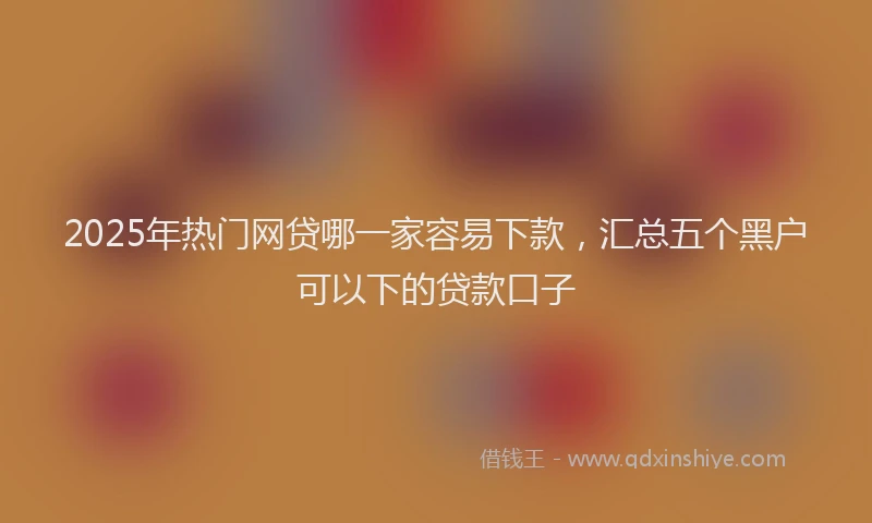 2025年热门网贷哪一家容易下款，汇总五个黑户可以下的贷款口子