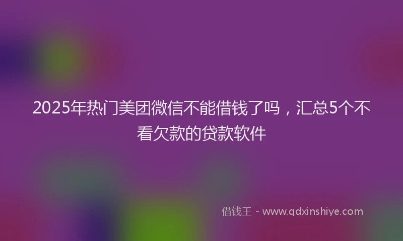 2025年热门美团微信不能借钱了吗，汇总5个不看欠款的贷款软件