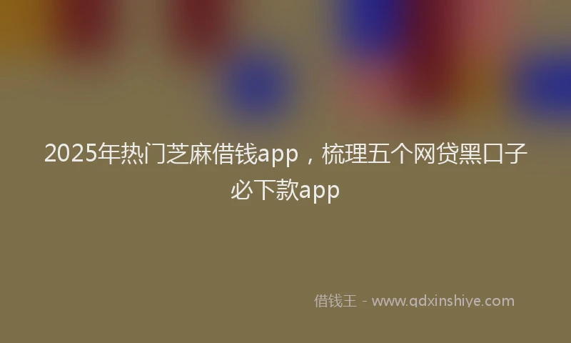 2025年热门芝麻借钱app，梳理五个网贷黑口子必下款app