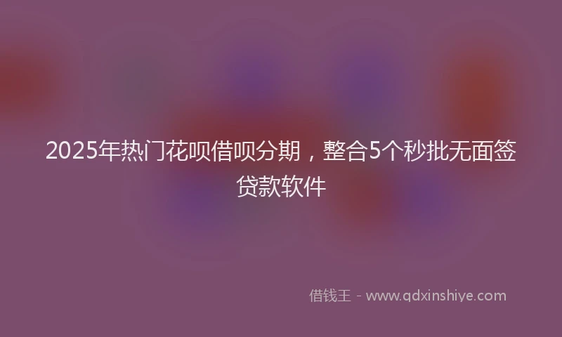 2025年热门花呗借呗分期，整合5个秒批无面签贷款软件