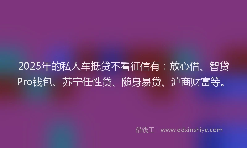 2025年的私人车抵贷不看征信有：放心借、智贷Pro钱包、苏宁任性贷、随身易贷、沪商财富等。