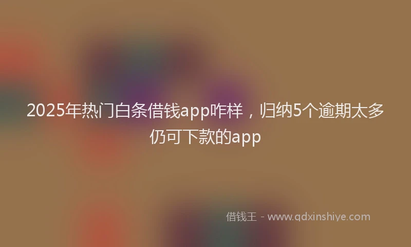 2025年热门白条借钱app咋样，归纳5个逾期太多仍可下款的app