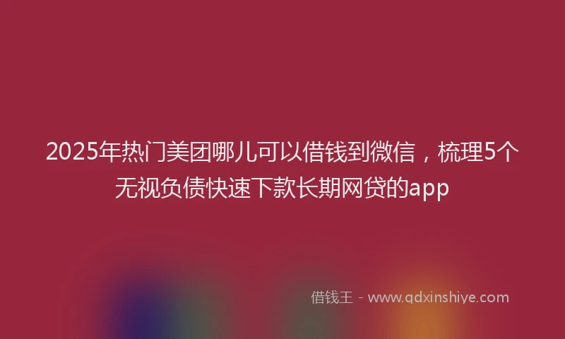2025年热门美团哪儿可以借钱到微信，梳理5个无视负债快速下款长期网贷的app