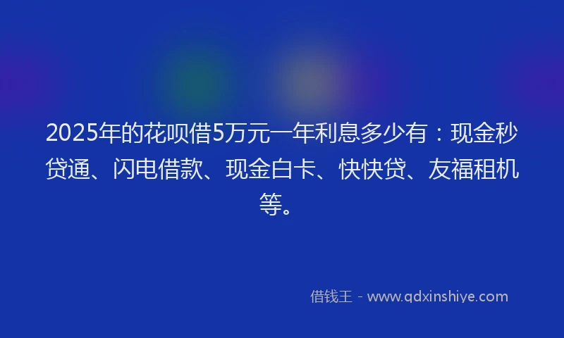 2025年的花呗借5万元一年利息多少有：现金秒贷通、闪电借款、现金白卡、快快贷、友福租机等。