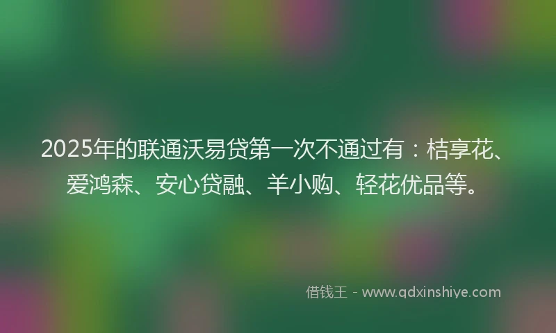 2025年的联通沃易贷第一次不通过有：桔享花、爱鸿森、安心贷融、羊小购、轻花优品等。