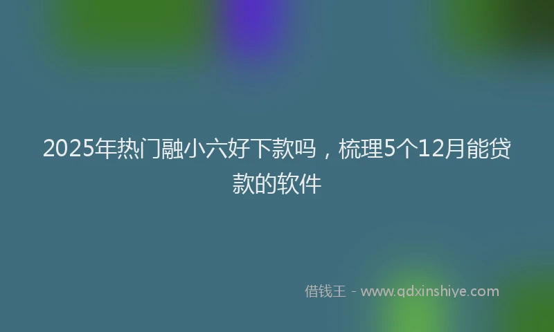 2025年热门融小六好下款吗，梳理5个12月能贷款的软件