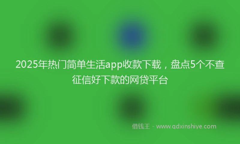 2025年热门简单生活app收款下载，盘点5个不查征信好下款的网贷平台
