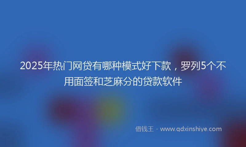 2025年热门网贷有哪种模式好下款，罗列5个不用面签和芝麻分的贷款软件