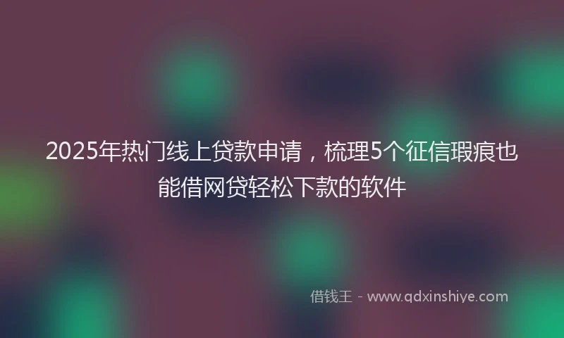 2025年热门线上贷款申请，梳理5个征信瑕疵也能借网贷轻松下款的软件